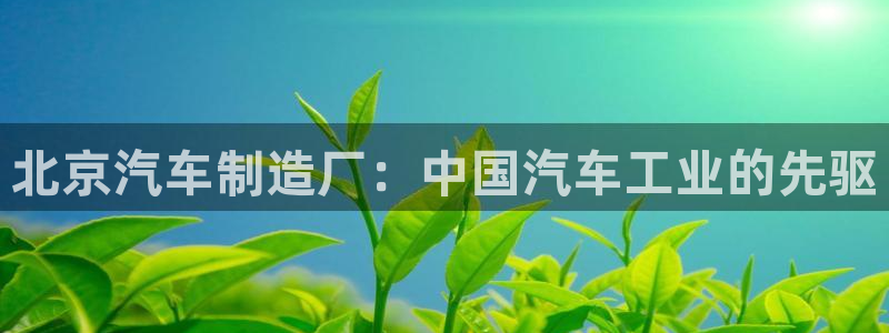 彩神v网赌软件下载：北京汽车制造厂：中国汽车工业的先驱