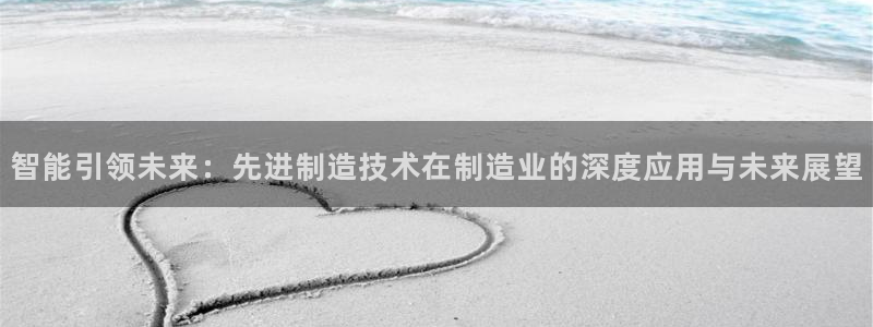 彩神ⅴll用户登录：智能引领未来：先进制造技术在制造业的深度应用与未来展望