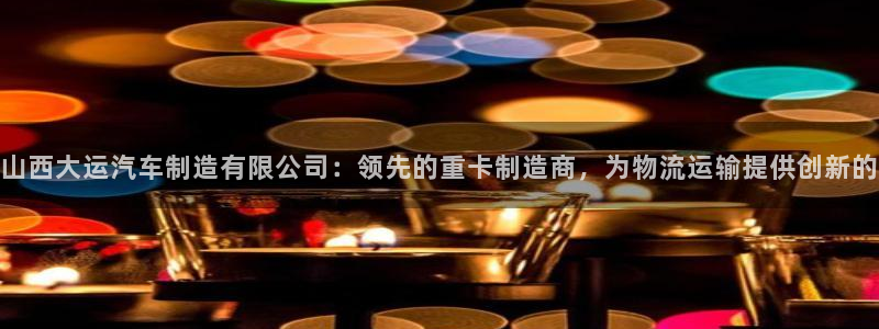 彩神赢钱了吗知乎：山西大运汽车制造有限公司：领先的重卡制造商，为物流运输提供创新的