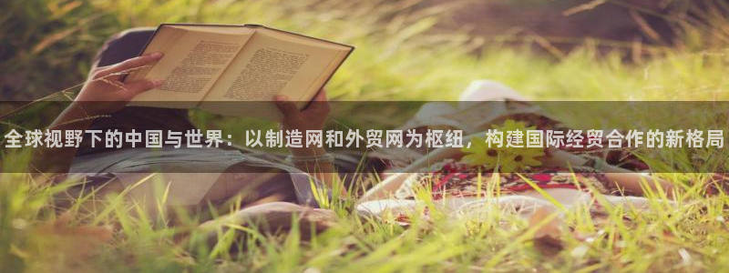彩神系列平台：全球视野下的中国与世界：以制造网和外贸网为枢纽，构建国际经贸合作的新格局