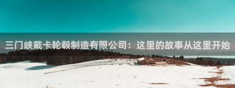 彩神平台：三门峡戴卡轮毂制造有限公司：这里的故事从这里开始