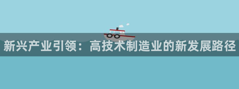 彩神是正规平台吗知乎：新兴产业引领：高技术制造业的新发展路径