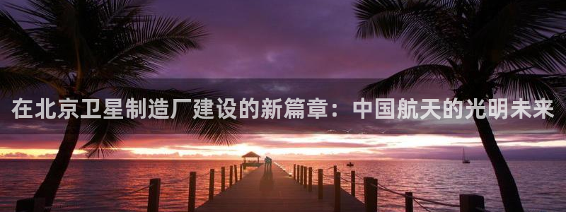 彩神vi官网版：在北京卫星制造厂建设的新篇章：中国航天的光明未来