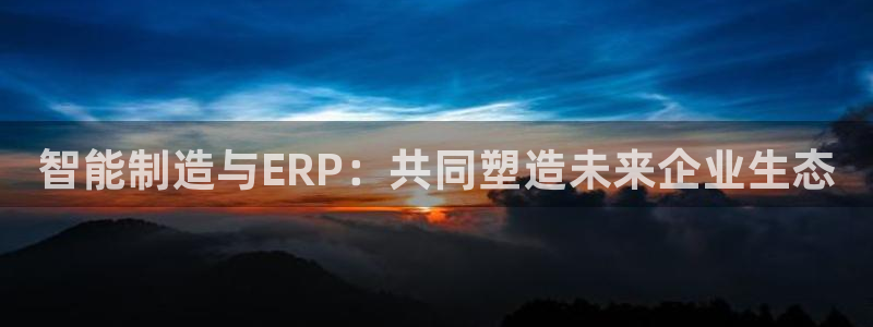 新版彩神v8登录：智能制造与ERP：共同塑造未来企业生态