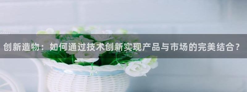 彩神ⅴll是什么样平台：创新造物：如何通过技术创新实现产品与市场的完美结合？