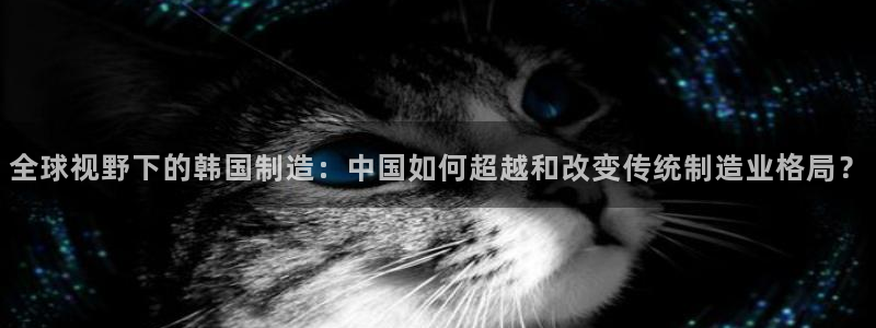 彩神平台注册登录：全球视野下的韩国制造：中国如何超越和改变传统制造业格局？