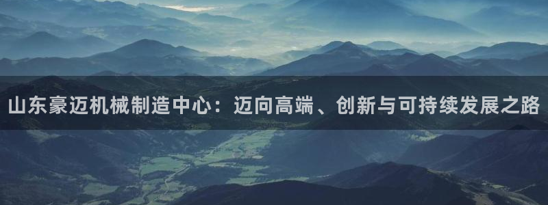 彩神v1破解器：山东豪迈机械制造中心：迈向高端、创新与可持续发展之路