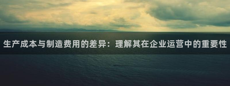 彩神vii官网大赢家：生产成本与制造费用的差异：理解其在企业运营中的重要性